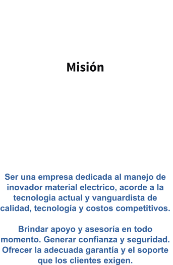 Misión   Ser una empresa dedicada al manejo de inovador material electrico, acorde a la tecnologia actual y vanguardista de calidad, tecnología y costos competitivos.   Brindar apoyo y asesoría en todo momento. Generar confianza y seguridad. Ofrecer la adecuada garantía y el soporte que los clientes exigen.