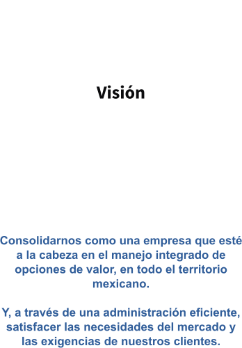 Visión   Consolidarnos como una empresa que esté a la cabeza en el manejo integrado de opciones de valor, en todo el territorio mexicano.  Y, a través de una administración eficiente, satisfacer las necesidades del mercado y las exigencias de nuestros clientes.
