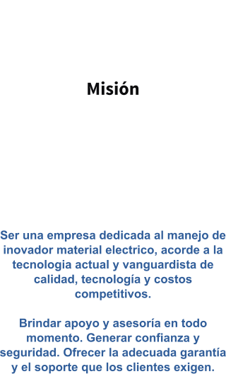 Misión   Ser una empresa dedicada al manejo de inovador material electrico, acorde a la tecnologia actual y vanguardista de calidad, tecnología y costos competitivos.   Brindar apoyo y asesoría en todo momento. Generar confianza y seguridad. Ofrecer la adecuada garantía y el soporte que los clientes exigen.