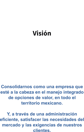 Visión   Consolidarnos como una empresa que esté a la cabeza en el manejo integrado de opciones de valor, en todo el territorio mexicano.  Y, a través de una administración eficiente, satisfacer las necesidades del mercado y las exigencias de nuestros clientes.